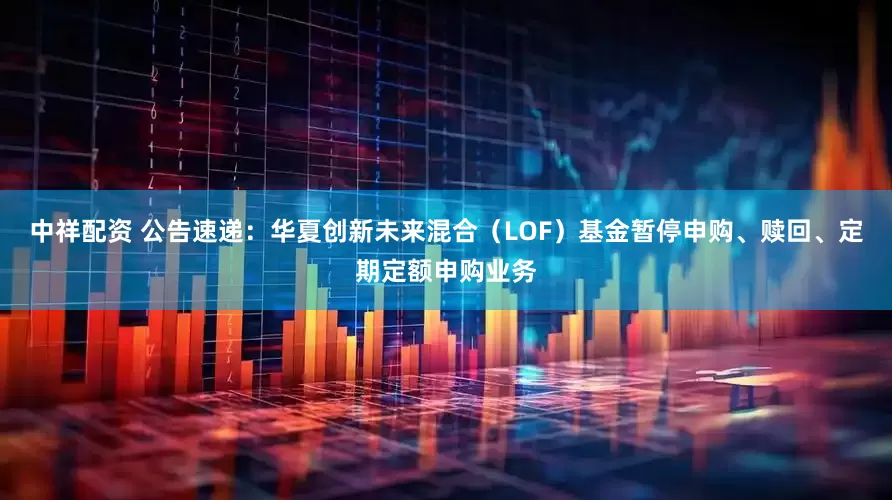 中祥配资 公告速递：华夏创新未来混合（LOF）基金暂停申购、赎回、定期定额申购业务