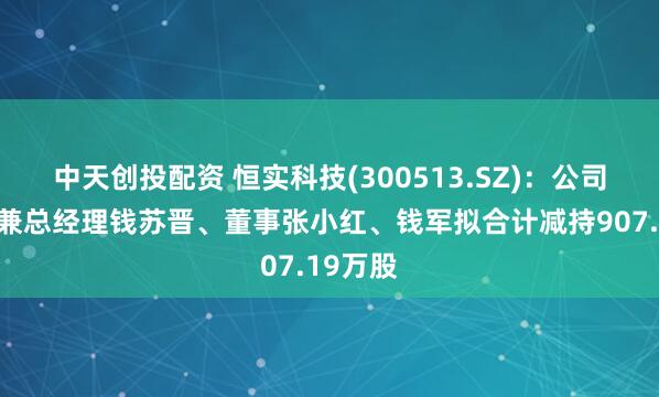 中天创投配资 恒实科技(300513.SZ)：公司董事长兼总经理钱苏晋、董事张小红、钱军拟合计减持907.19万股