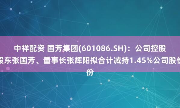 中祥配资 国芳集团(601086.SH)：公司控股股东张国芳、董事长张辉阳拟合计减持1.45%公司股份