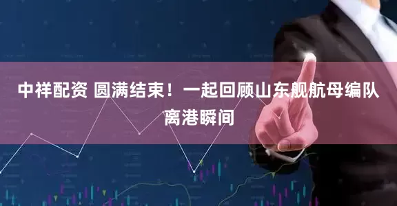 中祥配资 圆满结束！一起回顾山东舰航母编队离港瞬间