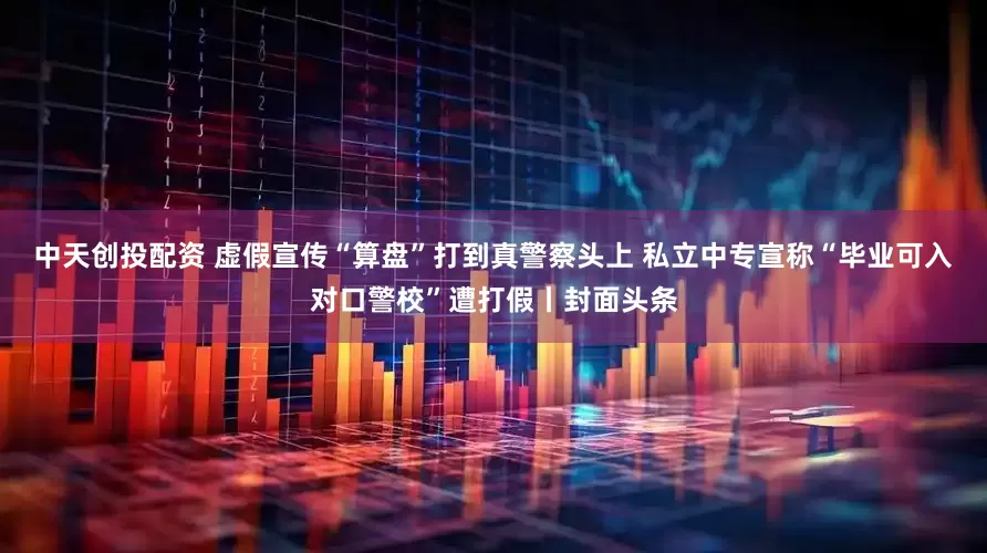 中天创投配资 虚假宣传“算盘”打到真警察头上 私立中专宣称“毕业可入对口警校”遭打假丨封面头条