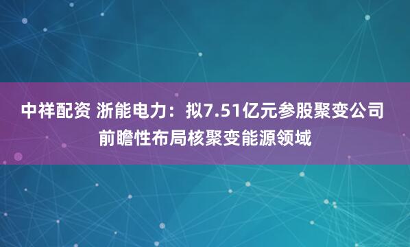 中祥配资 浙能电力：拟7.51亿元参股聚变公司 前瞻性布局核聚变能源领域