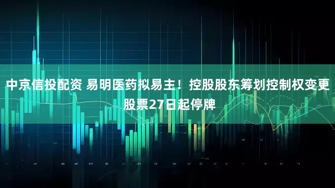 中京信投配资 易明医药拟易主！控股股东筹划控制权变更 股票27日起停牌