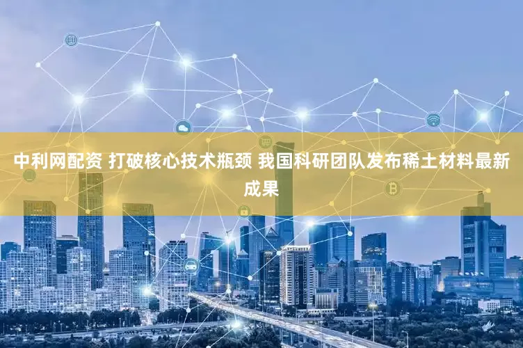 中利网配资 打破核心技术瓶颈 我国科研团队发布稀土材料最新成果