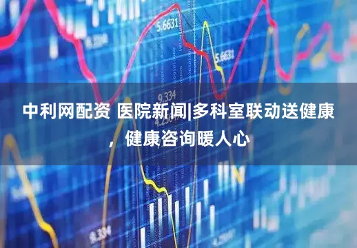 中利网配资 医院新闻|多科室联动送健康，健康咨询暖人心