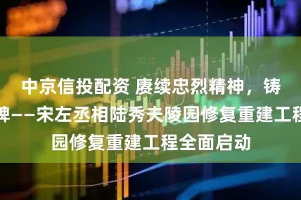 中京信投配资 赓续忠烈精神，铸就家族丰碑——宋左丞相陆秀夫陵园修复重建工程全面启动