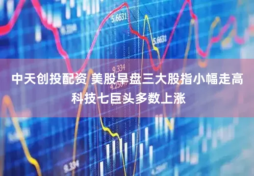 中天创投配资 美股早盘三大股指小幅走高 科技七巨头多数上涨